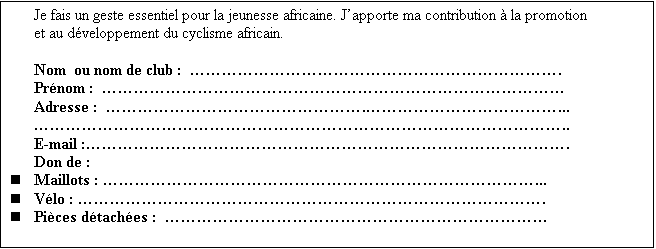 Zone de Texte: Je fais un geste essentiel pour la jeunesse africaine. J�apporte ma contribution � la promotion et au d�veloppement du cyclisme africain.

Nom  ou nom de club :  �����������������������.
Pr�nom :  �����������������������������
Adresse :  ����������������.������������...
���������������������������������..
E-mail :������������������������������.
Don de :
n	Maillots : ���������������������������...
n	V�lo : �����������������������������.
n	Pi�ces d�tach�es :  ������������������������

