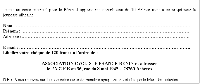 Zone de Texte: 
 Je fais un geste essentiel pour le B�nin. J�apporte ma contribution de 10 FF par mois � ce projet pour la jeunesse africaine.

Nom : �������������������������������������.
Pr�nom :  �����������������������������������..
Adresse :������������������������������������
����������������������������������������
E-mail : ������������������������������������..
Libellez votre ch�que de 120 francs � l�ordre de :

ASSOCIATION CYCLISTE FRANCE-BENIN et adresser 
le l�A.C.F.B au 36, rue du 8 mai 1945 - 78260 Ach�res - FRANCE

NB :  Vous recevez par la suite votre carte de membre sympathisant et chaque le bilan des activit�s.


